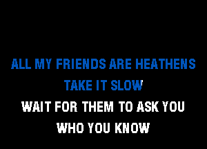 ALL MY FRIENDS ARE HEATHEHS
TAKE IT SLOW
WAIT FOR THEM TO ASK YOU
WHO YOU KNOW