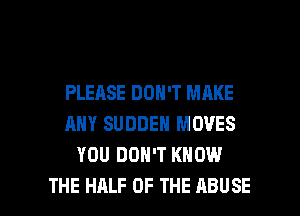 PLEASE DON'T MAKE
ANY SUDDEN MOVES
YOU DON'T KNOW

THE HALF OF THE ABUSE l