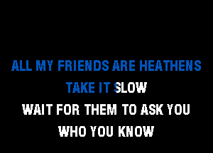 ALL MY FRIENDS ARE HEATHEHS
TAKE IT SLOW
WAIT FOR THEM TO ASK YOU
WHO YOU KNOW