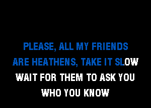 PLEASE, ALL MY FRIENDS
ARE HEATHEHS, TAKE IT SLOW
WAIT FOR THEM TO ASK YOU
WHO YOU KNOW