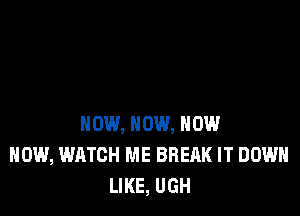 NOW, NOW, NOW
NOW, WATCH ME BREAK IT DOWN
LIKE, UGH