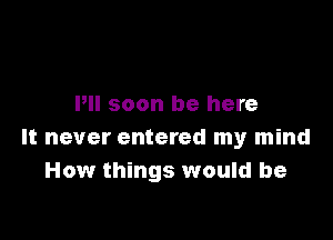 Pll soon be here

It never entered my mind
How things would be