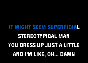 IT MIGHT SEEM SUPERFICIAL
STEREOTYPICAL MAN
YOU DRESS UP JUST A LITTLE
AND I'M LIKE, 0H... DAMN