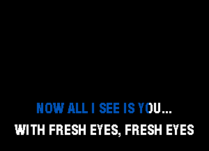 HOW ALL I SEE IS YOU...
WITH FRESH EYES, FRESH EYES