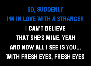 SO, SUDDEHLY
I'M IN LOVE WITH A STRANGER
I CAN'T BELIEVE
THAT SHE'S MINE, YEAH
AND HOW ALL I SEE IS YOU...
WITH FRESH EYES, FRESH EYES