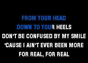 FROM YOUR HEAD
DOWN TO YOUR HEELS
DON'T BE CONFUSED BY MY SMILE
'CAUSE I AIN'T EVER BEEN MORE
FOR REAL, FOR RERL