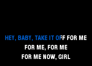 HEY, BABY, TAKE IT OFF FOR ME
FOR ME, FOR ME
FOR ME NOW, GIRL