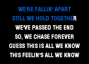 WE'RE FALLIH' APART
STILL WE HOLD TOGETHER
WE'VE PASSED THE END
80, WE CHASE FOREVER
GUESS THIS IS ALL WE KNOW
THIS FEELIH'S ALL WE KNOW