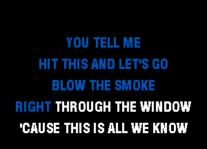 YOU TELL ME
HIT THIS AND LET'S GO
BLOW THE SMOKE
RIGHT THROUGH THE WINDOW
'CAU SE THIS IS ALL WE KN 0W