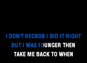 I DON'T RECKOII I DID IT RIGHT
BUT I WAS YOUHGER THEII
TAKE ME BACK TO WHEN