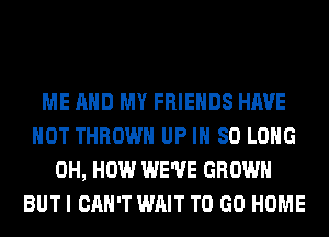 ME AND MY FRIENDS HAVE
NOT THROW UP IH SO LONG
0H, HOW WE'VE GROWN
BUT I CAN'T WAIT TO GO HOME