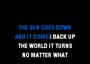 THE SUN GOES DOWN
AND IT COMES BACK UP
THE WORLD IT TURNS

NO MATTER WHAT I