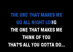 THE ONE THAT MRKES ME
GO ALL NIGHT LONG
THE ONE THAT MAKES ME
THINK OF YOU
THAT'S ALL YOU GOTTA DO...