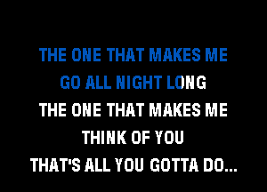 THE ONE THAT MRKES ME
GO ALL NIGHT LONG
THE ONE THAT MAKES ME
THINK OF YOU
THAT'S ALL YOU GOTTA DO...