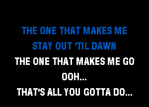 THE ONE THAT MAKES ME
STAY OUT 'TIL DAWN
THE ONE THAT MAKES ME GO
00H...
THAT'S ALL YOU GOTTA DO...