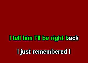 I tell him P be right back

ljust remembered I
