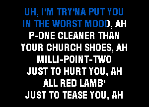 UH, I'M TRY'NR PUT YOU
IN THE WORST MOOD, AH
P-ONE CLEANER THAN
YOUR CHURCH SHOES, AH
MlLLI-POINT-TWO
JUST TO HURT YOU, AH
ALL RED LAMB'
JUST TO TEASE YOU, AH