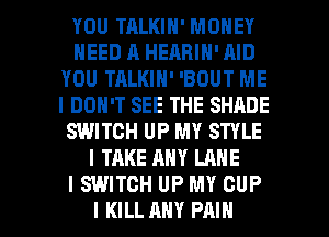 YOU TRLKIN' MONEY
NEED A HEARIN' AID
YOU TALKIN' 'BOUT ME
I DON'T SEE THE SHADE
SWITCH UP MY STYLE
I TAKE ANY LANE
I SWITCH UP MY CUP

I KILL ANY PAIN l