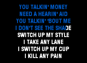YOU TRLKIN' MONEY
NEED A HEARIN' AID
YOU TALKIN' 'BOUT ME
I DON'T SEE THE SHADE
SWITCH UP MY STYLE
I TAKE ANY LANE
I SWITCH UP MY CUP

I KILL ANY PAIN l