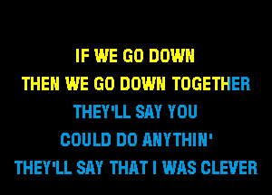 IF WE GO DOWN
THE WE GO DOWN TOGETHER
THEY'LL SAY YOU
COULD DO AHYTHIH'
THEY'LL SAY THAT I WAS CLEVER