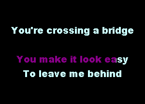 You're crossing a bridge

You make it look easy
To leave me behind