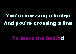 You're crossing a bridge
And you're crossing a line

To leave me behind