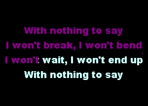 With nothing to say
I won't break, I won't bend
I won't wait, I won't end up.
With nothing to say