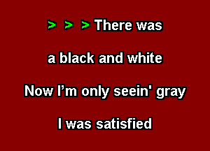 t' r There was

a black and white

Now Pm only seein' gray

I was satisfied