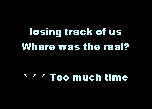 losing track of us
Where was the real?

5? Too much time