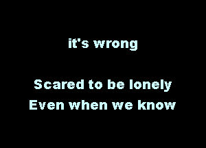 it's wrong

Scared to be lonely
Even when we know