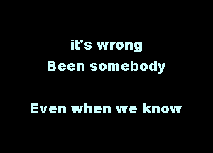 it's wrong
Been somebodyr

Even when we know