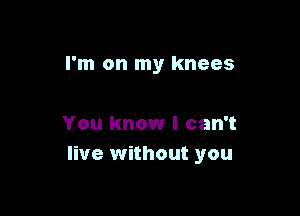 I'm on my knees

You know I can't
live without you