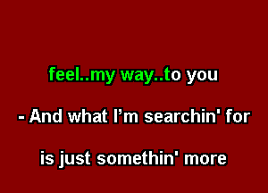 feel..my way..to you

- And what Pm searchin' for

is just somethin' more