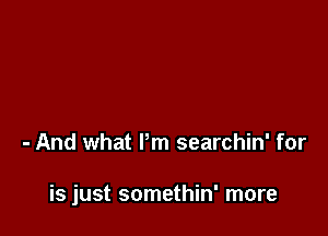 - And what Pm searchin' for

is just somethin' more