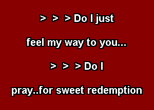 ta ?'Doljust

feel my way to you...

001

pray..for sweet redemption