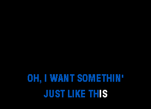 OH, I WANT SOMETHIH'
JUST LIKE THIS