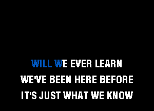 WILL WE EVER LEARN
WE'VE BEEN HERE BEFORE
IT'S JUST WHAT WE KN 0W