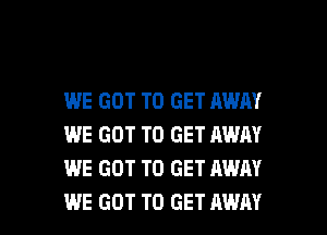 WE GOT TO GET AWAY
WE GOT TO GET AWN
WE GOT TO GET AWAY

WE GOT TO GET AWAY l