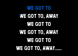 WE GOT TO
WE GOT TO, AWAY
WE GOT TO

WE GOT TO, AWAY
WE GOT TO
WE GOT TO, AWAY .....