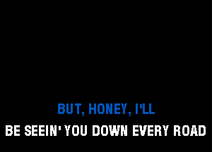 BUT, HONEY, I'LL
BE SEEIH' YOU DOWN EVERY ROAD