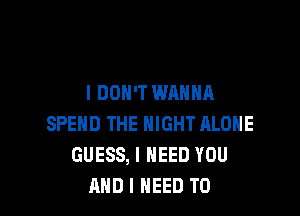 I DON'T WANNA

SPEND THE NIGHT ALONE
GUESS, I NEED YOU
AND I NEED TO