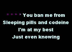 ,, it 5 5 You ban me from
Sleeping pills and codeine

I'm at my best
Just even knowing