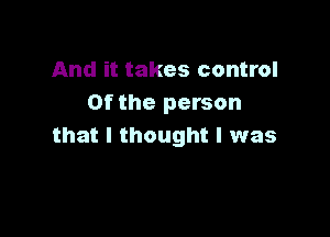 And it takes control
0f the person

that I thought I was