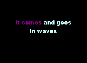 It comes and goes

in waves