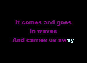 It comes and goes

in waves
And carries us away
