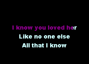 I know you loved her

Like no one else
All that I know