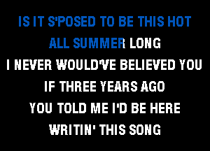 IS IT S'POSED TO BE THIS HOT
ALL SUMMER LONG
I NEVER WOULD'UE BELIEVED YOU
IF THREE YEARS AGO
YOU TOLD ME I'D BE HERE
WRITIH' THIS SONG