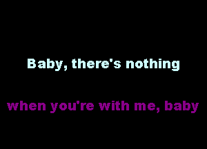 Baby, there's nothing

when you're with me, baby