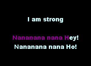 I am strong

Nananana nana Hey!
Nananana nana Ho!