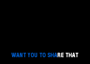 WANT YOU TO SHARE THAT